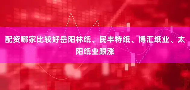 配资哪家比较好岳阳林纸、民丰特纸、博汇纸业、太阳纸业跟涨