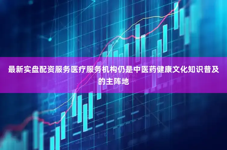 最新实盘配资服务医疗服务机构仍是中医药健康文化知识普及的主阵地