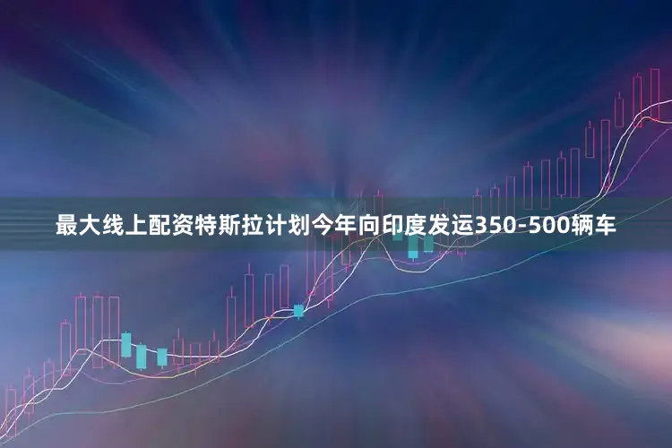 最大线上配资特斯拉计划今年向印度发运350-500辆车