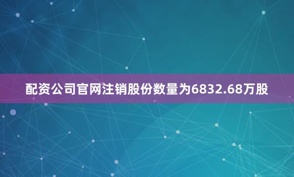 配资公司官网注销股份数量为6832.68万股